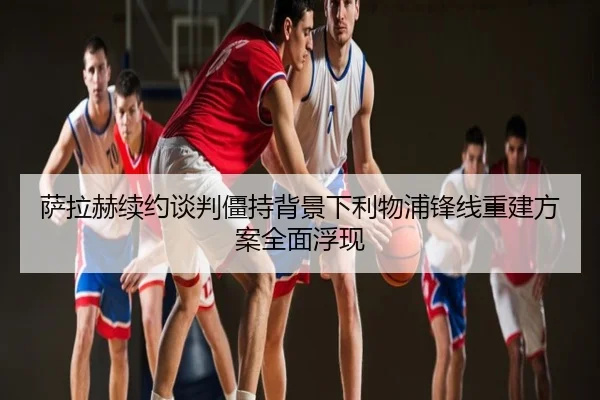萨拉赫续约谈判僵持背景下利物浦锋线重建方案全面浮现