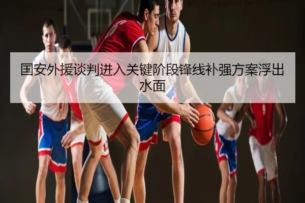 国安外援谈判进入关键阶段锋线补强方案浮出水面