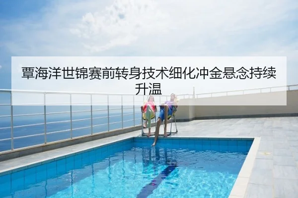 覃海洋世锦赛前转身技术细化冲金悬念持续升温