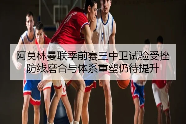 阿莫林曼联季前赛三中卫试验受挫 防线磨合与体系重塑仍待提升