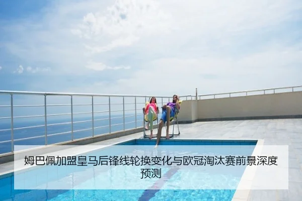 姆巴佩加盟皇马后锋线轮换变化与欧冠淘汰赛前景深度预测