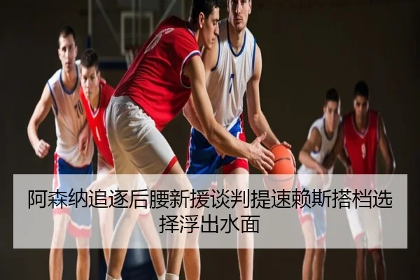 阿森纳追逐后腰新援谈判提速赖斯搭档选择浮出水面