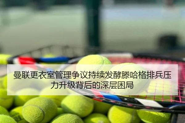 曼联更衣室管理争议持续发酵滕哈格排兵压力升级背后的深层困局
